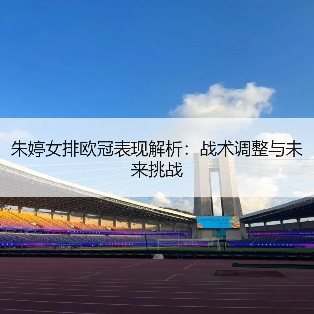 朱婷女排欧冠表现解析：战术调整与未来挑战